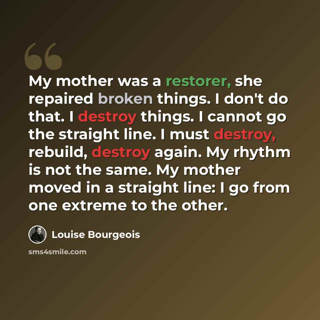 “My mother was a restorer, she repaired broken things. I don't do that. I destroy things. I cannot go the straight line. I must destroy, rebuild, destroy again. My rhythm is not the same. My mother moved in a straight line: I go from one extreme to the other.” quote by Louise Bourgeois