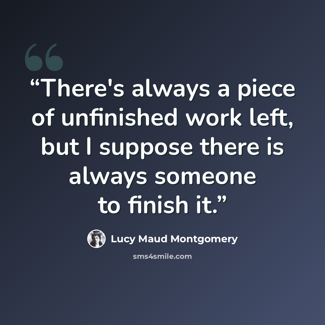 “There's always a piece of unfinished work left, but I suppose there is always someone to finish it.” quote by Lucy Maud Montgomery