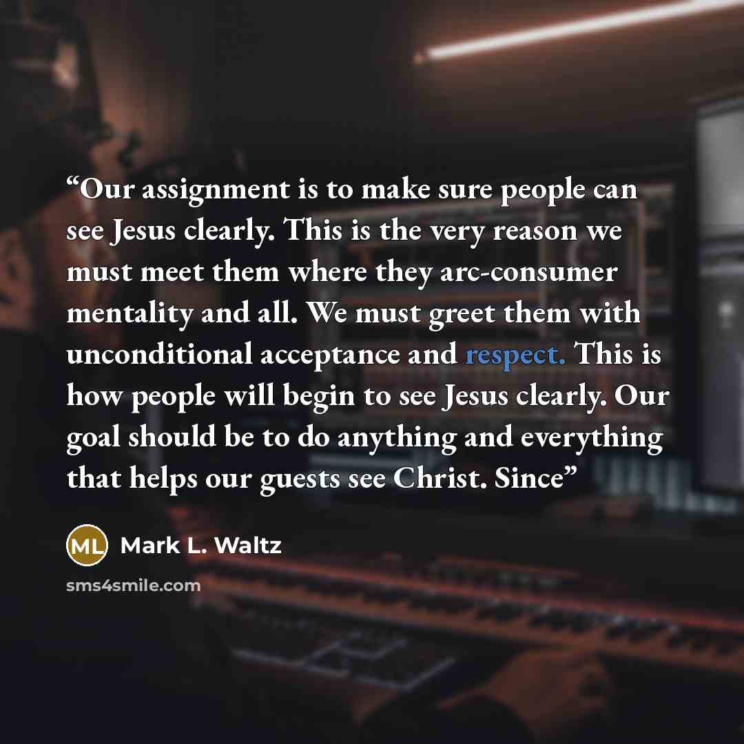 “Our assignment is to make sure people can see Jesus clearly. This is the very reason we must meet them where they arc-consumer mentality and all. We must greet them with unconditional acceptance and respect. This is how people will begin to see Jesus clearly. Our goal should be to do anything and…” quote by Mark L. Waltz