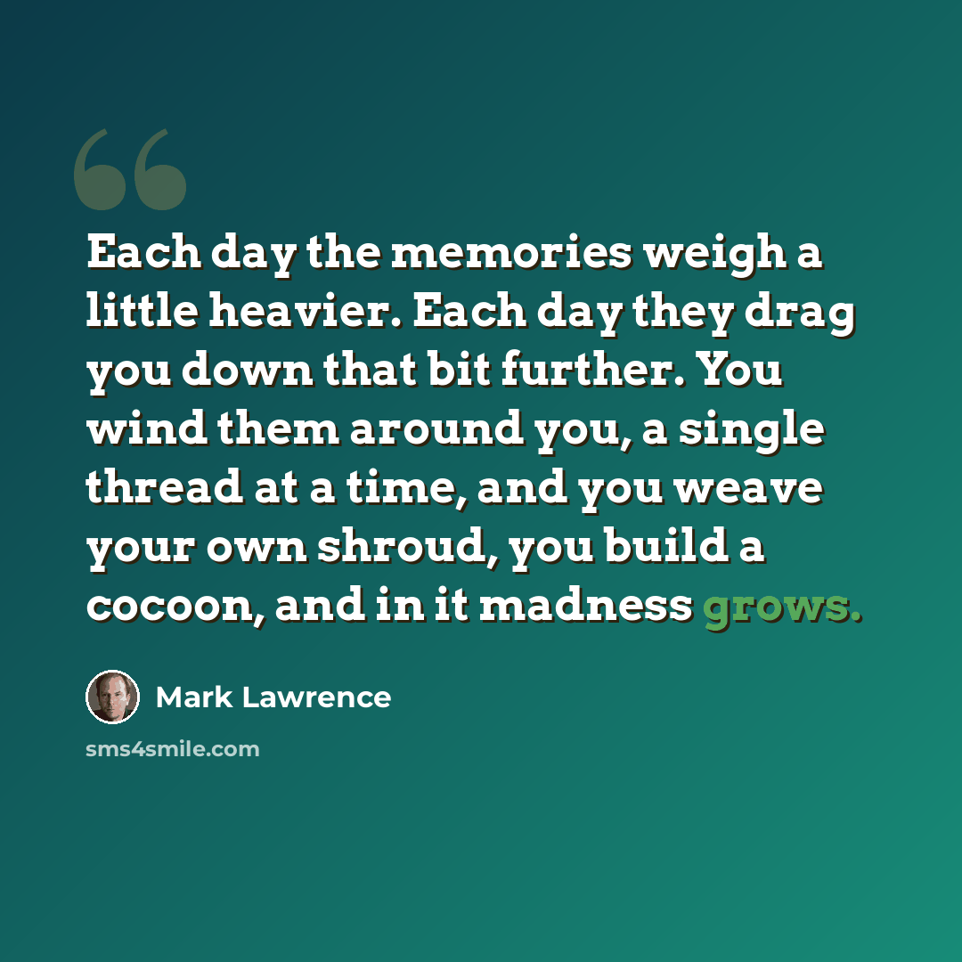 “Each day the memories weigh a little heavier. Each day they drag you down that bit further. You wind them around you, a single thread at a time, and you weave your own shroud, you build a cocoon, and in it madness grows.” quote by Mark Lawrence