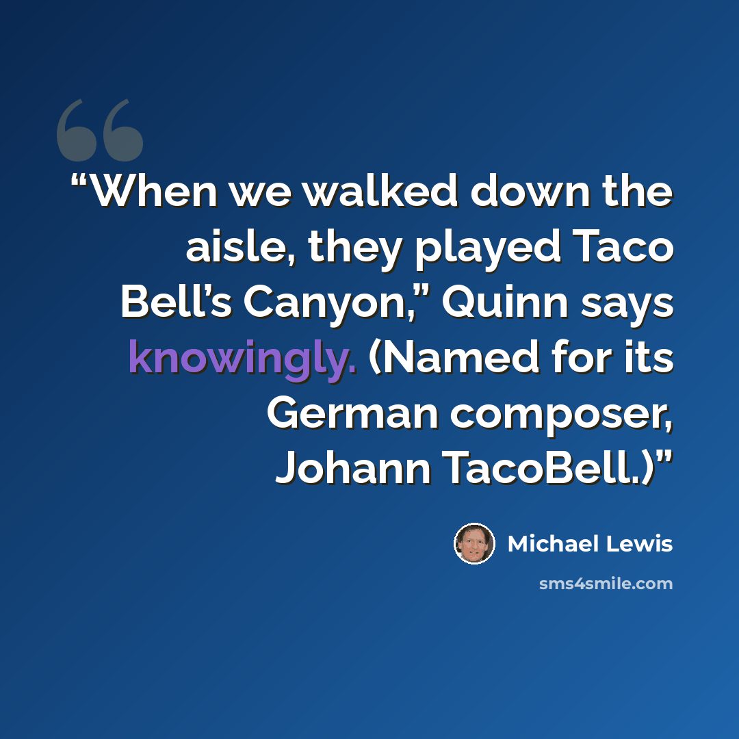 “When we walked down the aisle, they played Taco Bell’s Canyon,” Quinn says knowingly. (Named for its German composer, Johann TacoBell.)” quote by Michael Lewis