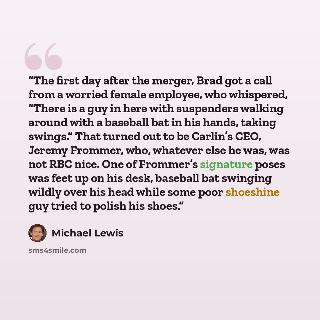“The first day after the merger, Brad got a call from a worried female employee, who whispered, “There is a guy in here with suspenders walking around with a baseball bat in his hands, taking swings.” That turned out to be Carlin’s CEO, Jeremy Frommer, who, whatever else he was, was not RBC nice…” quote by Michael Lewis