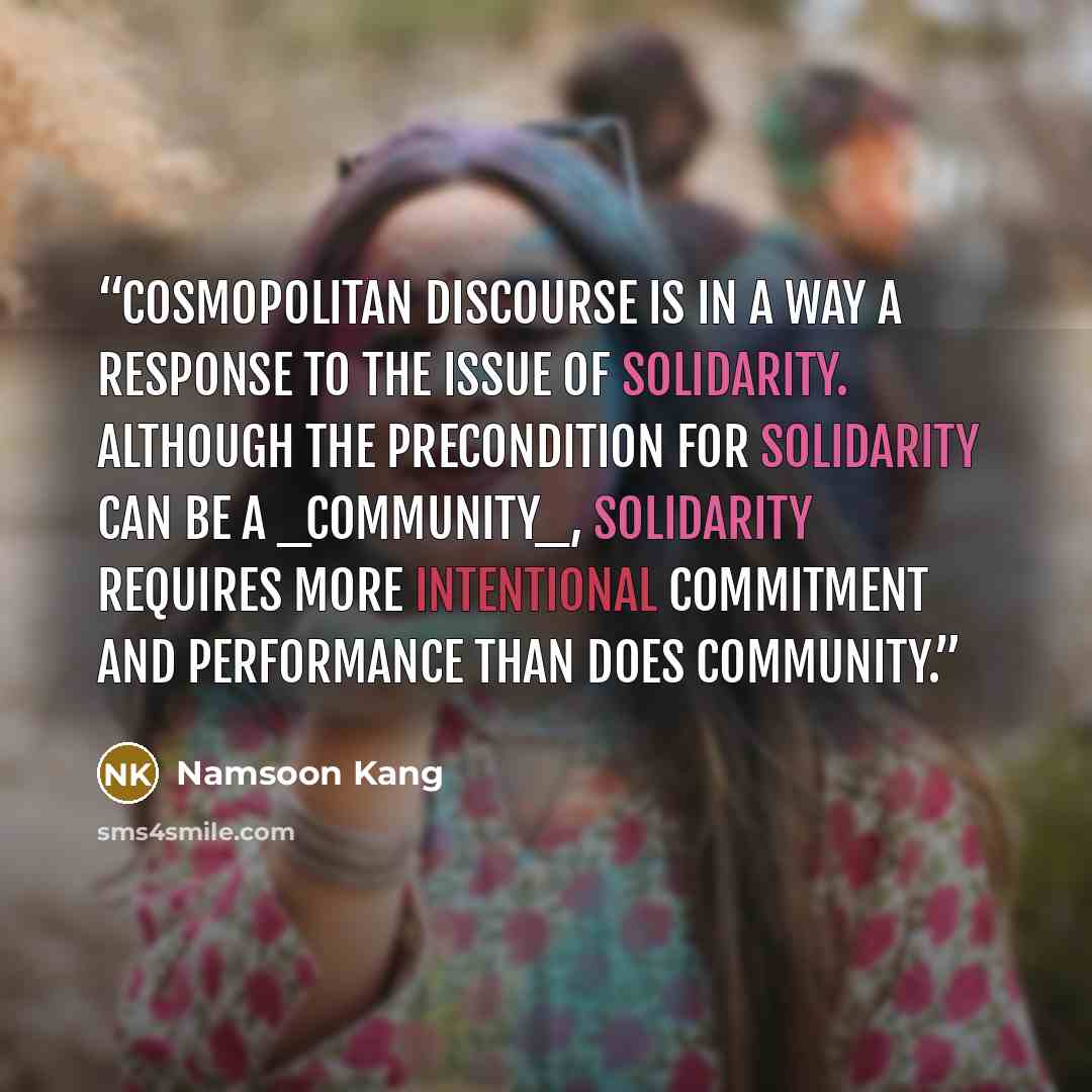 “Cosmopolitan discourse is in a way a response to the issue of solidarity. Although the precondition for solidarity can be a _community_, solidarity requires more intentional commitment and performance than does community.” quote by Namsoon Kang