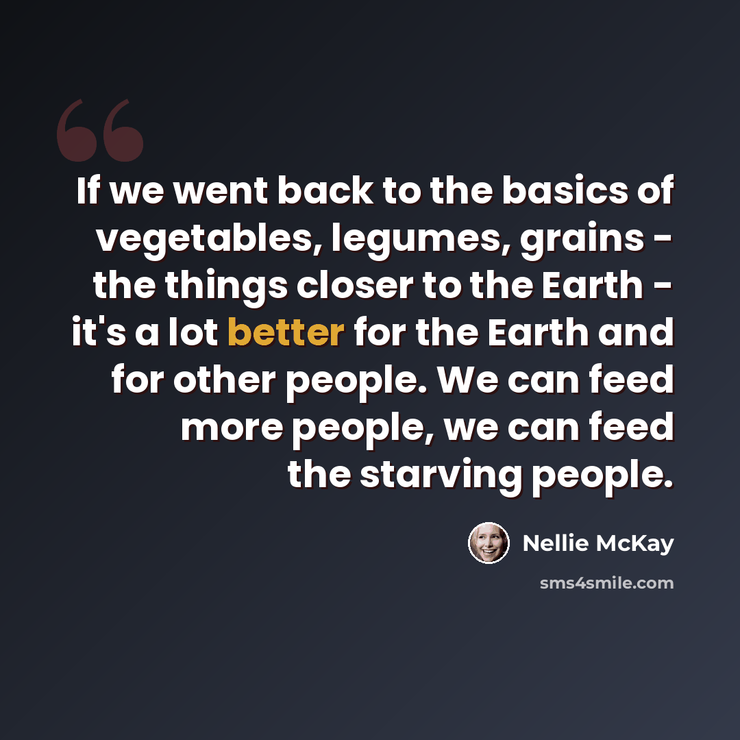 “If we went back to the basics of vegetables, legumes, grains - the things closer to the Earth - it's a lot better for the Earth and for other people. We can feed more people, we can feed the starving people.” quote by Nellie McKay