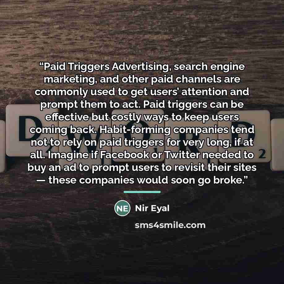 “Paid Triggers Advertising, search engine marketing, and other paid channels are commonly used to get users’ attention and prompt them to act. Paid triggers can be effective but costly ways to keep users coming back. Habit-forming companies tend not to rely on paid triggers for very long, if at…” quote by Nir Eyal