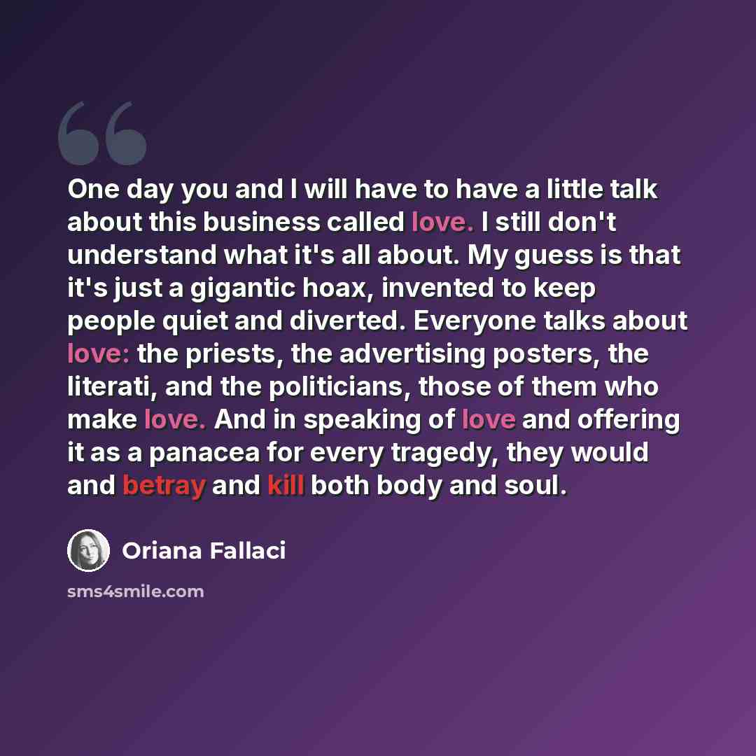 “One day you and I will have to have a little talk about this business called love. I still don't understand what it's all about. My guess is that it's just a gigantic hoax, invented to keep people quiet and diverted. Everyone talks about love: the priests, the advertising posters, the literati…” quote by Oriana Fallaci