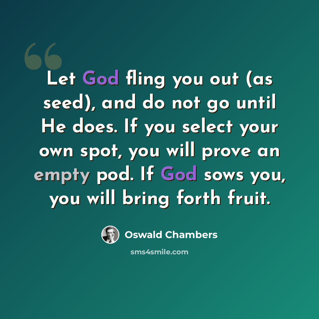 “Let God fling you out (as seed), and do not go until He does. If you select your own spot, you will prove an empty pod. If God sows you, you will bring forth fruit.” quote by Oswald Chambers