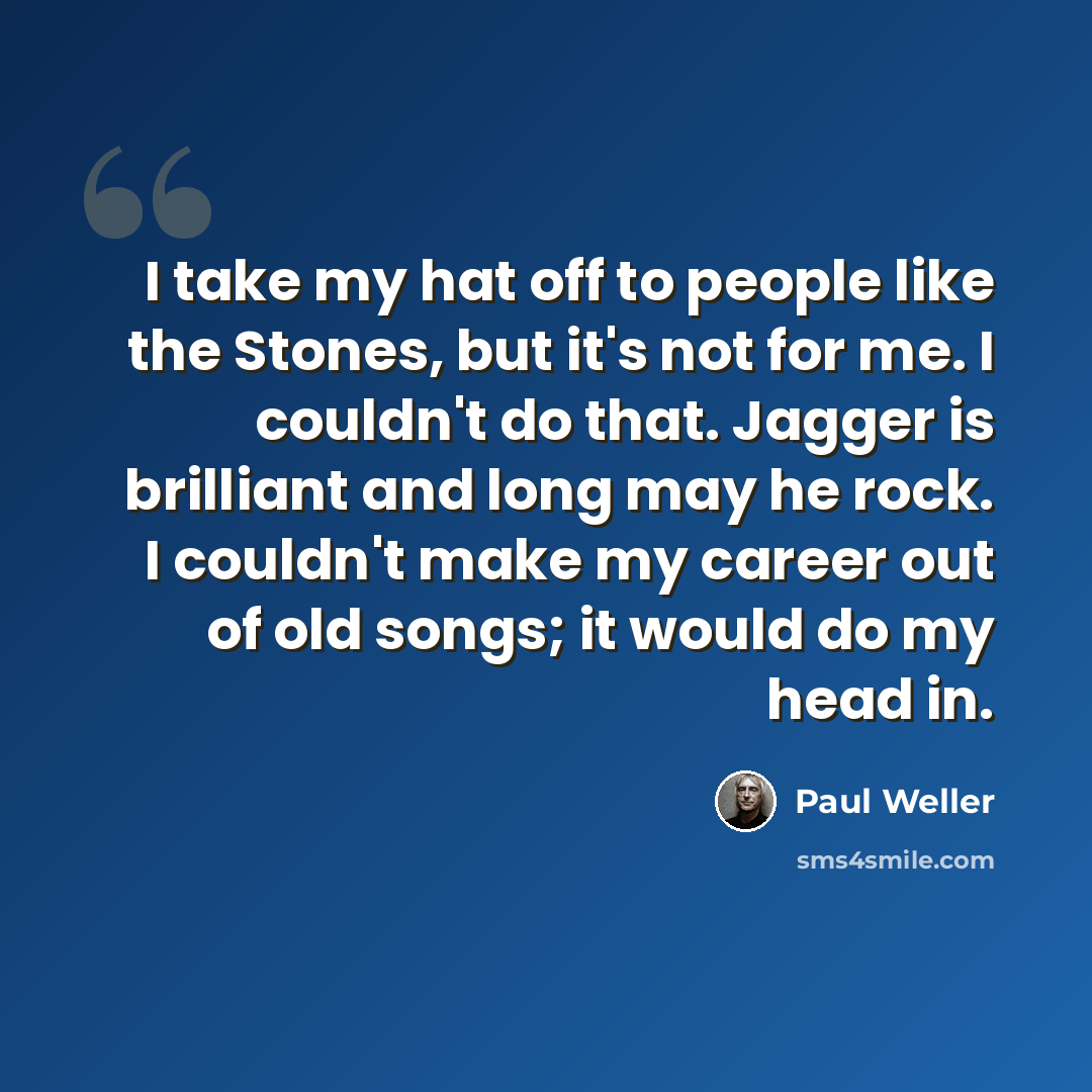 “I take my hat off to people like the Stones, but it's not for me. I couldn't do that. Jagger is brilliant and long may he rock. I couldn't make my career out of old songs; it would do my head in.” quote by Paul Weller