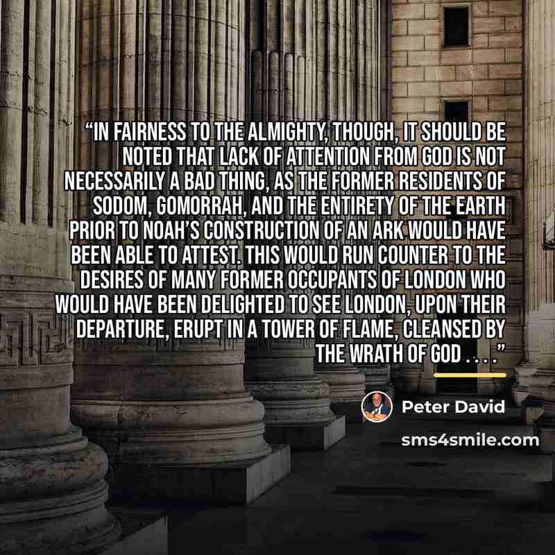 “In fairness to the Almighty, though, it should be noted that lack of attention from God is not necessarily a bad thing, as the former residents of Sodom, Gomorrah, and the entirety of the Earth prior to Noah’s construction of an ark would have been able to attest. This would run counter to the…” quote by Peter David