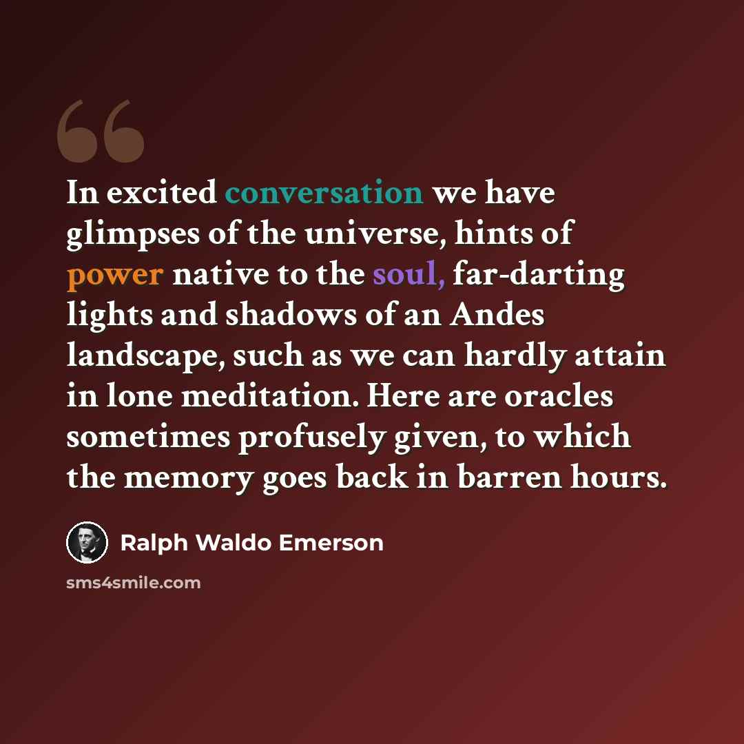 “In excited conversation we have glimpses of the universe, hints of power native to the soul, far-darting lights and shadows of an Andes landscape, such as we can hardly attain in lone meditation. Here are oracles sometimes profusely given, to which the memory goes back in barren hours.” quote by Ralph Waldo Emerson