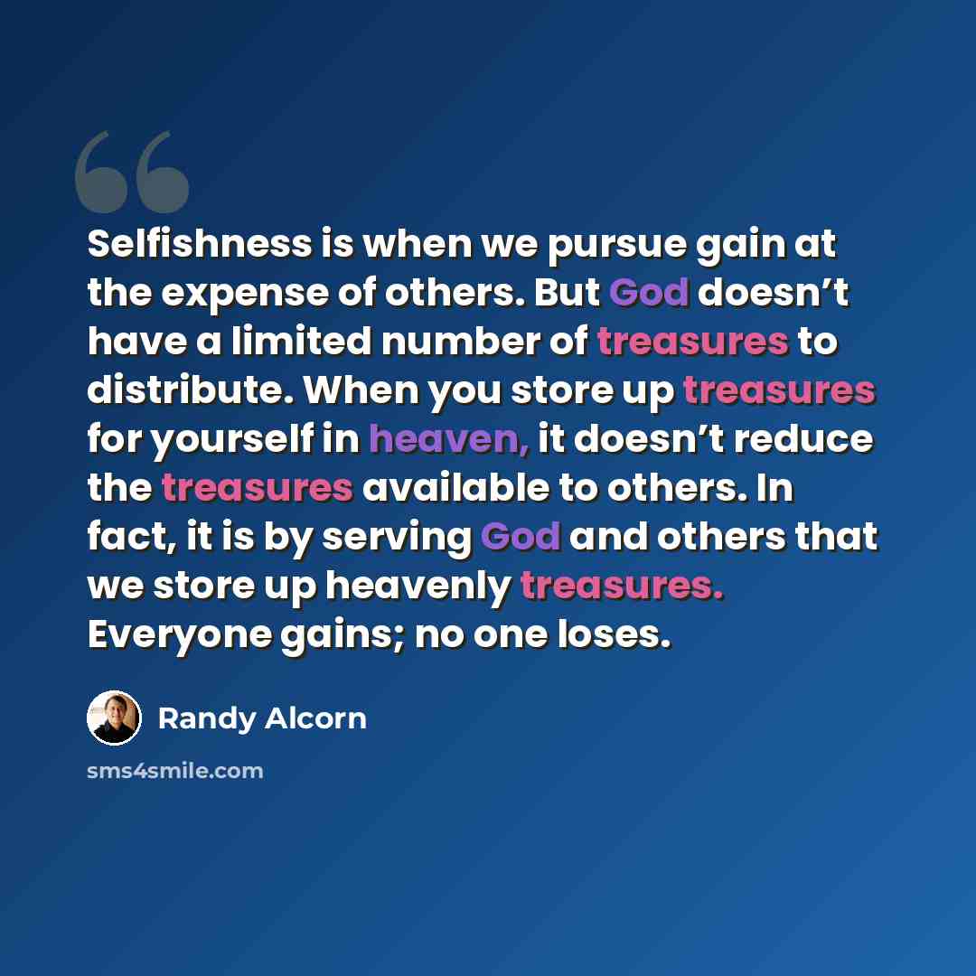 “Selfishness is when we pursue gain at the expense of others. But God doesn’t have a limited number of treasures to distribute. When you store up treasures for yourself in heaven, it doesn’t reduce the treasures available to others. In fact, it is by serving God and others that we store up heavenly…” quote by Randy Alcorn
