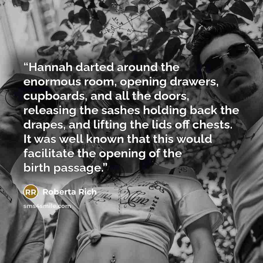 “Hannah darted around the enormous room, opening drawers, cupboards, and all the doors, releasing the sashes holding back the drapes, and lifting the lids off chests. It was well known that this would facilitate the opening of the birth passage.” quote by Roberta Rich