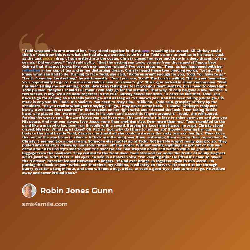 “Todd wrapped his arm around her. They stood together in silent awe, watching the sunset. All Christy could think of was how this was what she had always wanted, to be held in Todd's arms as well as in his heart. Just as the last golden drop of sun melted into the ocean, Christy closed her eyes and…” quote by Robin Jones Gunn