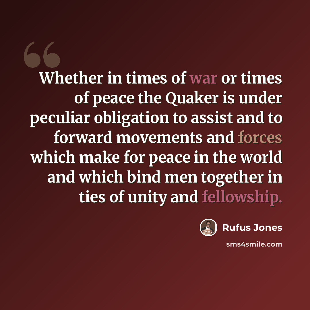 “Whether in times of war or times of peace the Quaker is under peculiar obligation to assist and to forward movements and forces which make for peace in the world and which bind men together in ties of unity and fellowship.” quote by Rufus Jones