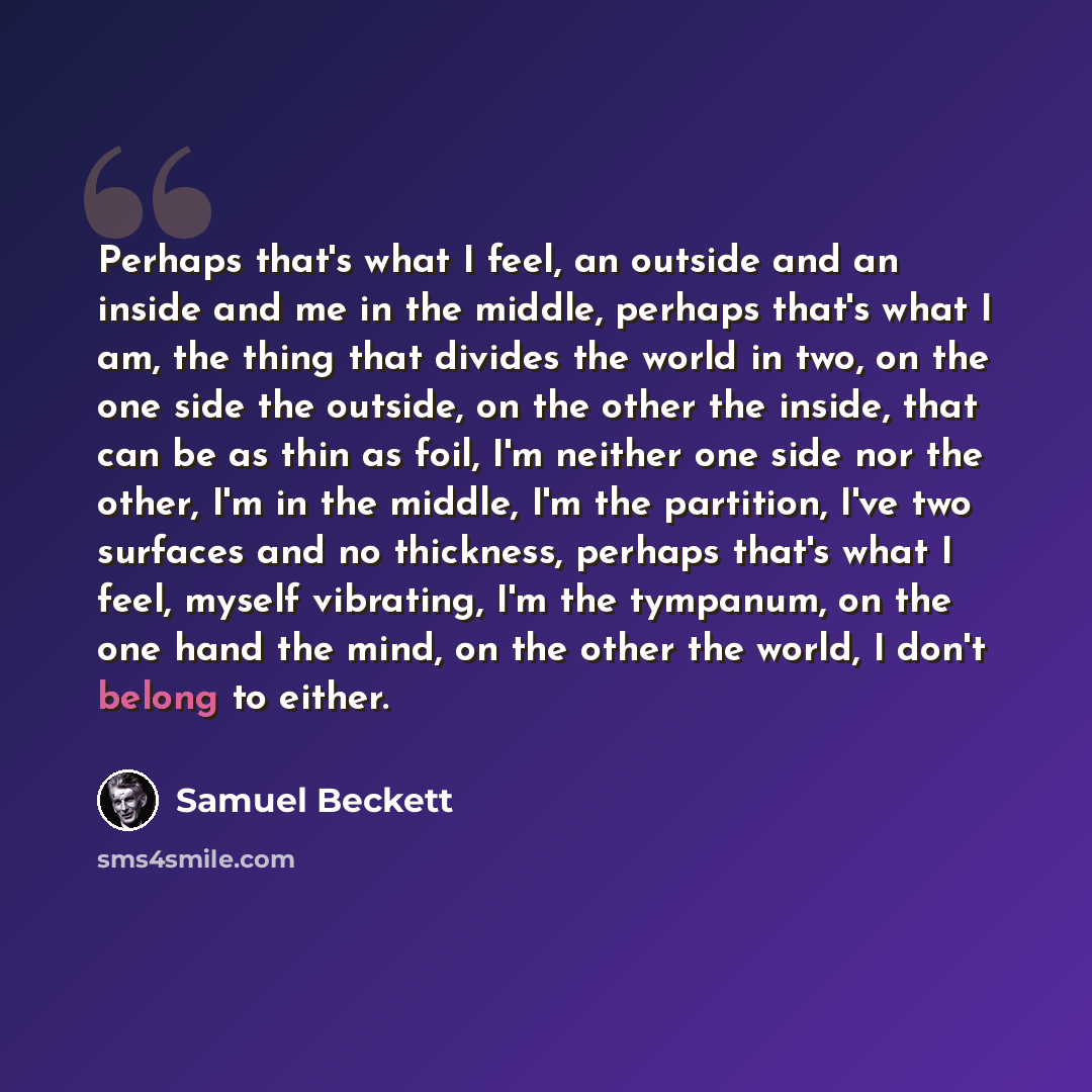 “Perhaps that's what I feel, an outside and an inside and me in the middle, perhaps that's what I am, the thing that divides the world in two, on the one side the outside, on the other the inside, that can be as thin as foil, I'm neither one side nor the other, I'm in the middle, I'm the partition…” quote by Samuel Beckett