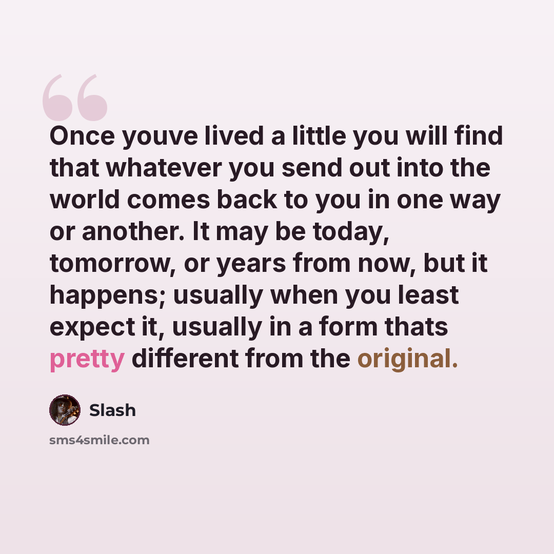 “Once youve lived a little you will find that whatever you send out into the world comes back to you in one way or another. It may be today, tomorrow, or years from now, but it happens; usually when you least expect it, usually in a form thats pretty different from the original.” quote by Slash