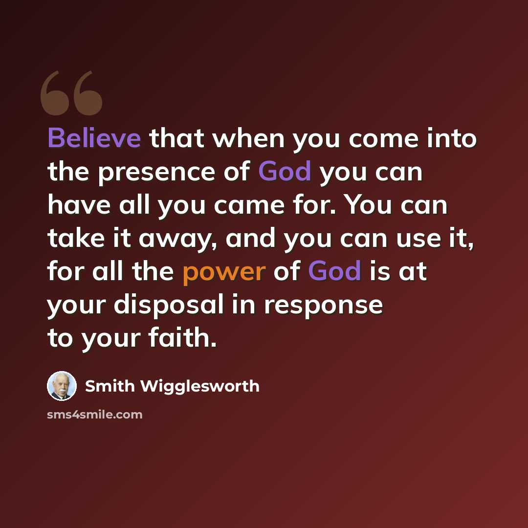 “Believe that when you come into the presence of God you can have all you came for. You can take it away, and you can use it, for all the power of God is at your disposal in response to your faith.” quote by Smith Wigglesworth
