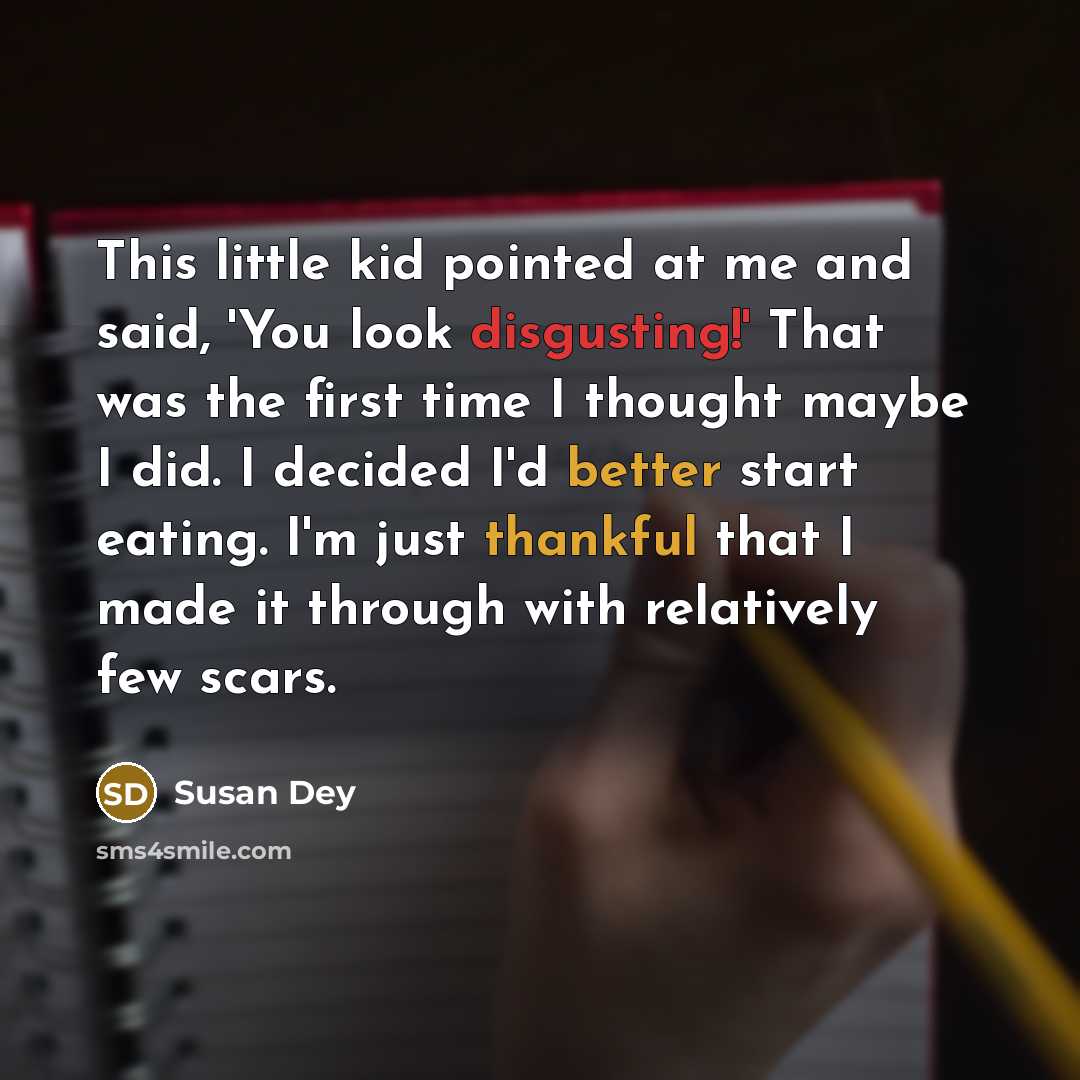 “This little kid pointed at me and said, 'You look disgusting!' That was the first time I thought maybe I did. I decided I'd better start eating. I'm just thankful that I made it through with relatively few scars.” quote by Susan Dey
