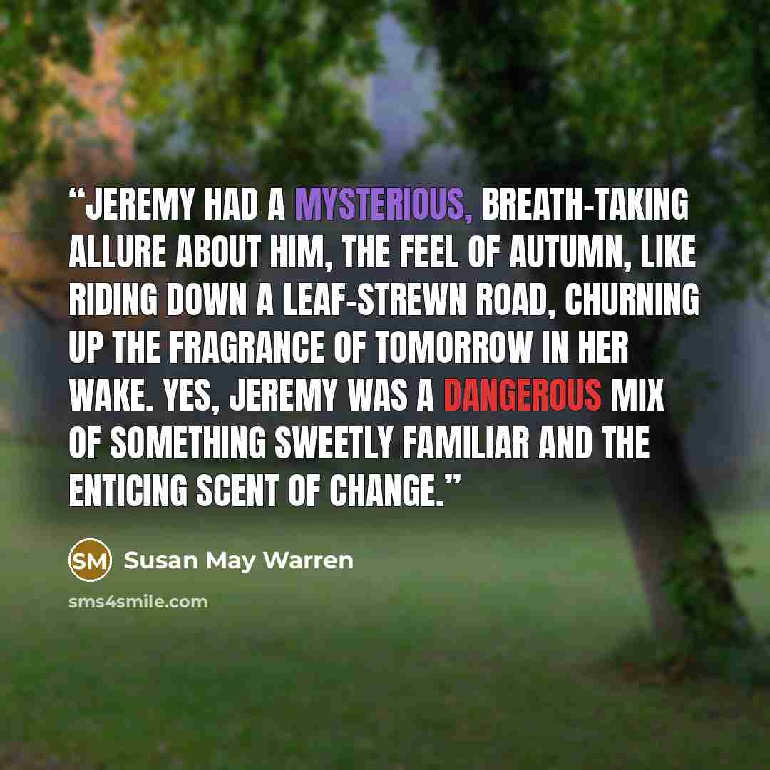 “Jeremy had a mysterious, breath-taking allure about him, the feel of autumn, like riding down a leaf-strewn road, churning up the fragrance of tomorrow in her wake. Yes, Jeremy was a dangerous mix of something sweetly familiar and the enticing scent of change.” quote by Susan May Warren