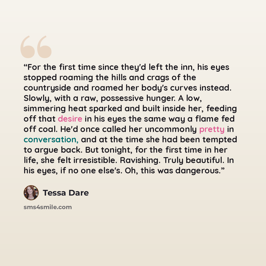 “For the first time since they'd left the inn, his eyes stopped roaming the hills and crags of the countryside and roamed her body's curves instead. Slowly, with a raw, possessive hunger. A low, simmering heat sparked and built inside her, feeding off that desire in his eyes the same way a flame…” quote by Tessa Dare