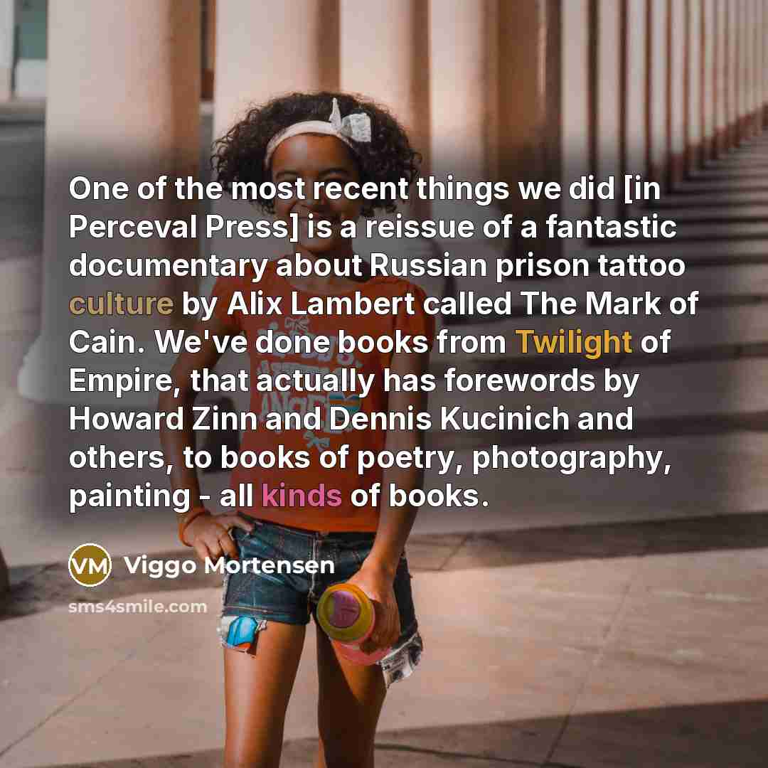 “One of the most recent things we did [in Perceval Press] is a reissue of a fantastic documentary about Russian prison tattoo culture by Alix Lambert called The Mark of Cain. We've done books from Twilight of Empire, that actually has forewords by Howard Zinn and Dennis Kucinich and others, to…” quote by Viggo Mortensen