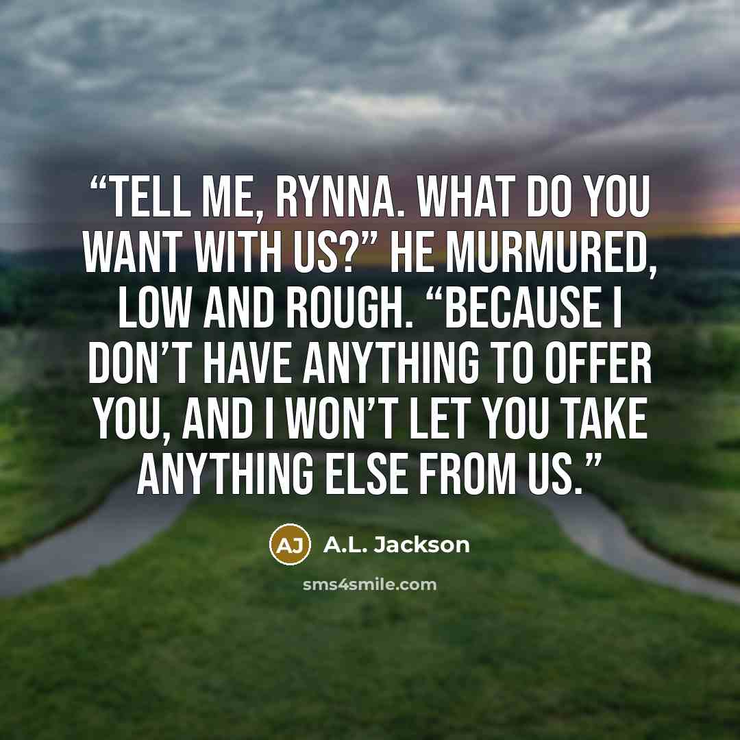 “Tell me, Rynna. What do you want with us?” he murmured, low and rough. “Because I don’t have anything to offer you, and I won’t let you take anything else from us.” quote by A.L. Jackson