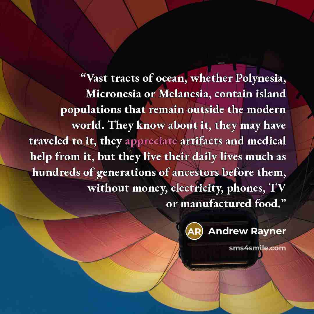 “Vast tracts of ocean, whether Polynesia, Micronesia or Melanesia, contain island populations that remain outside the modern world. They know about it, they may have traveled to it, they appreciate artifacts and medical help from it, but they live their daily lives much as hundreds of generations…” quote by Andrew Rayner