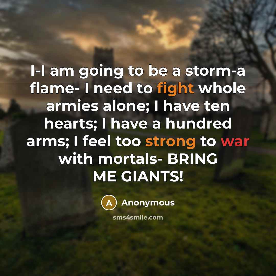 “I-I am going to be a storm-a flame- I need to fight whole armies alone; I have ten hearts; I have a hundred arms; I feel too strong to war with mortals- BRING ME GIANTS!” quote by Anonymous