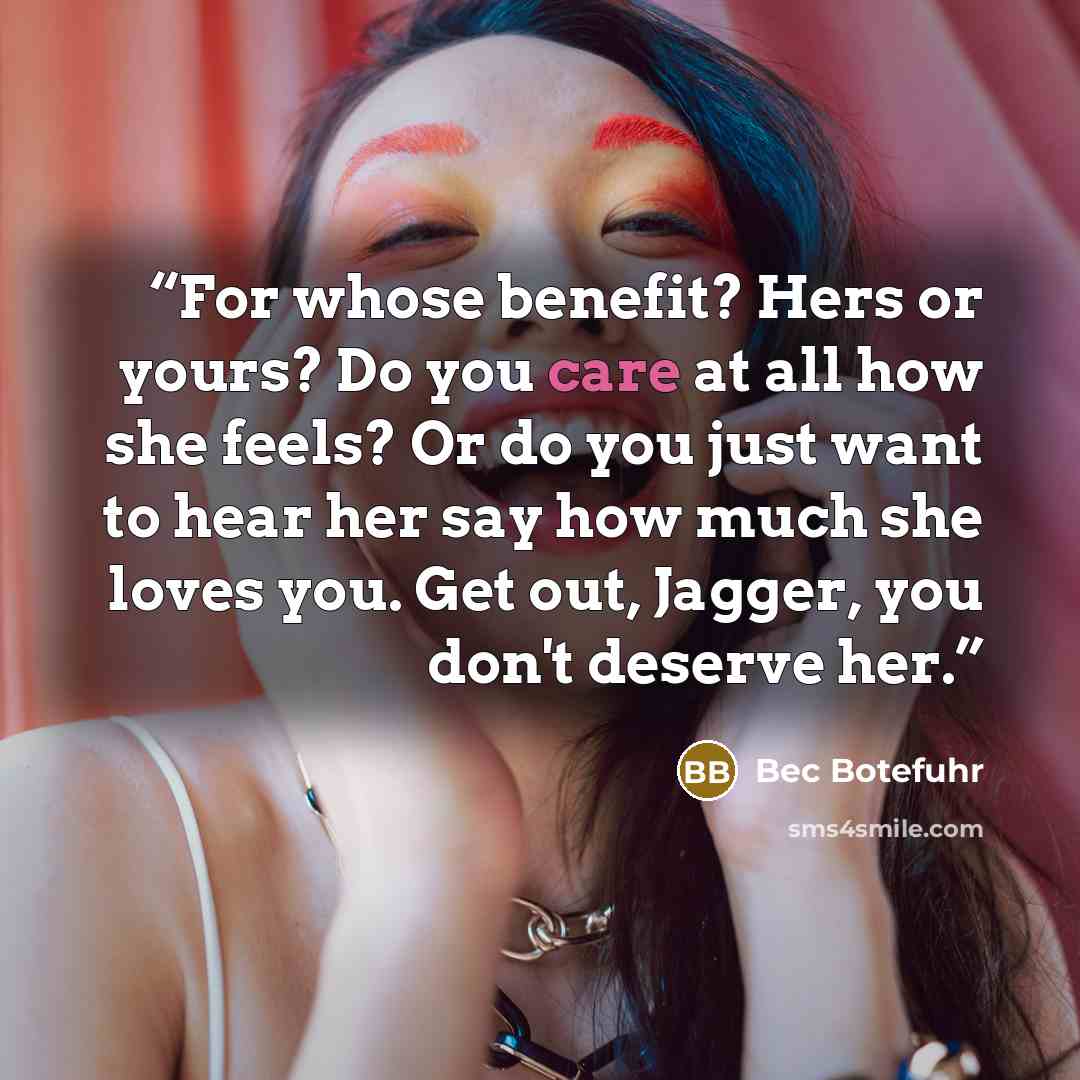 “For whose benefit? Hers or yours? Do you care at all how she feels? Or do you just want to hear her say how much she loves you. Get out, Jagger, you don't deserve her.” quote by Bec Botefuhr