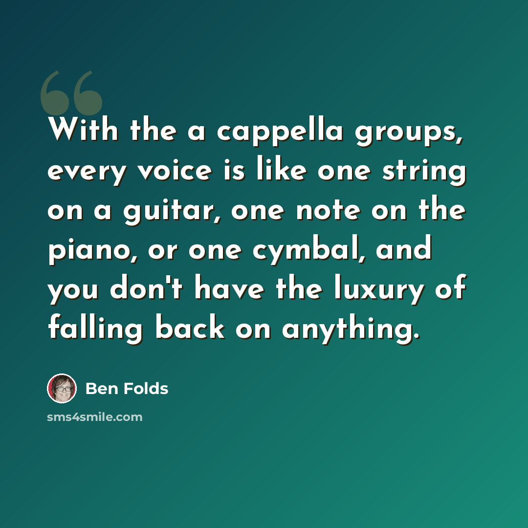 “With the a cappella groups, every voice is like one string on a guitar, one note on the piano, or one cymbal, and you don't have the luxury of falling back on anything.” quote by Ben Folds