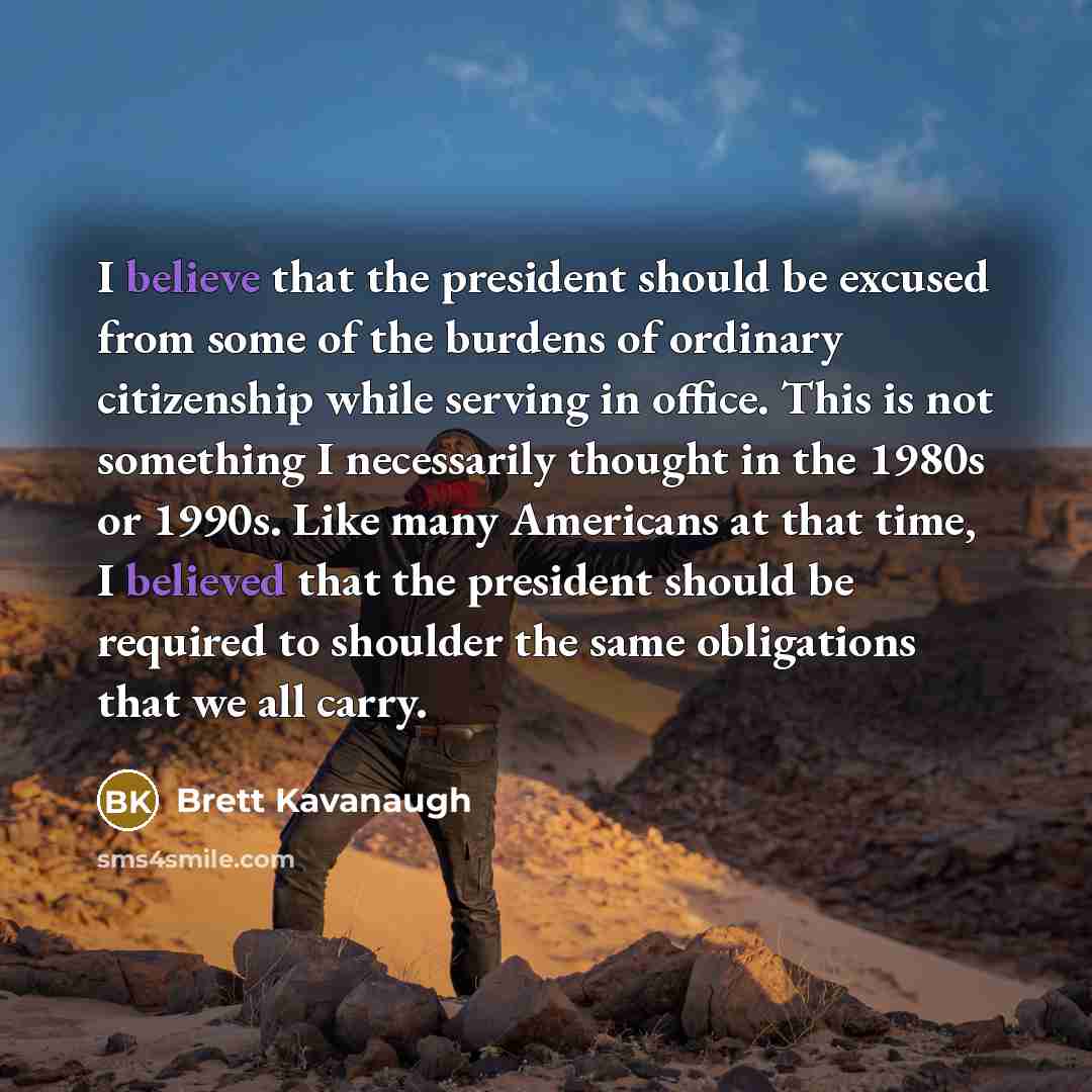 “I believe that the president should be excused from some of the burdens of ordinary citizenship while serving in office. This is not something I necessarily thought in the 1980s or 1990s. Like many Americans at that time, I believed that the president should be required to shoulder the same…” quote by Brett Kavanaugh