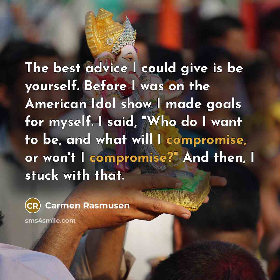 “The best advice I could give is be yourself. Before I was on the American Idol show I made goals for myself. I said, "Who do I want to be, and what will I compromise, or won't I compromise?" And then, I stuck with that.” quote by Carmen Rasmusen