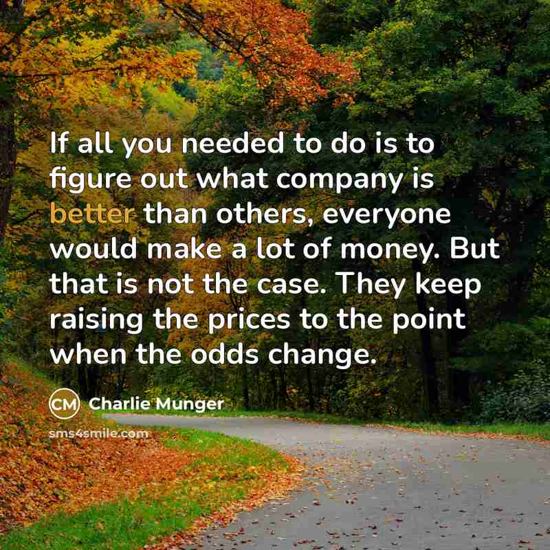 “If all you needed to do is to figure out what company is better than others, everyone would make a lot of money. But that is not the case. They keep raising the prices to the point when the odds change.” quote by Charlie Munger