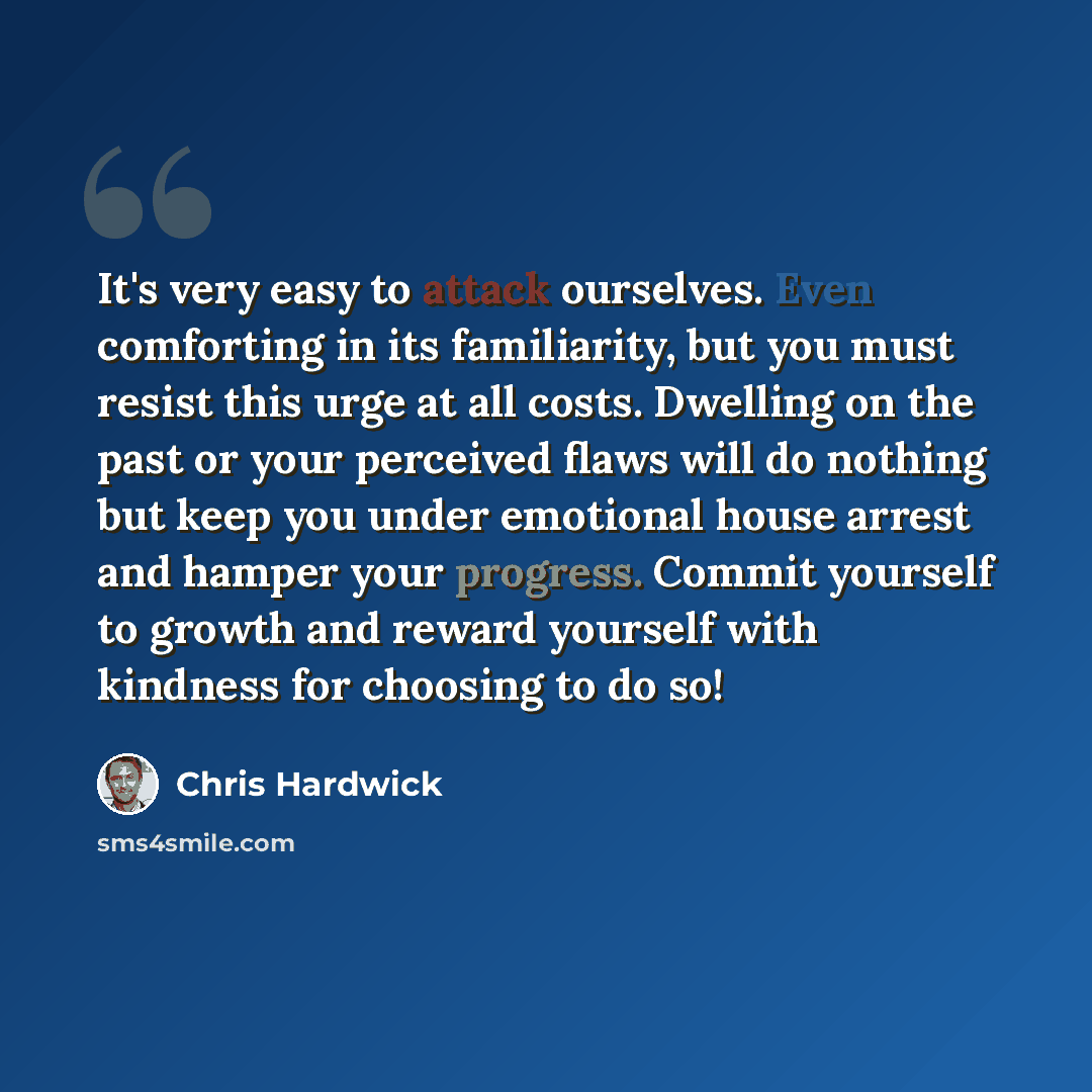 “It's very easy to attack ourselves. Even comforting in its familiarity, but you must resist this urge at all costs. Dwelling on the past or your perceived flaws will do nothing but keep you under emotional house arrest and hamper your progress. Commit yourself to growth and reward yourself with…” quote by Chris Hardwick