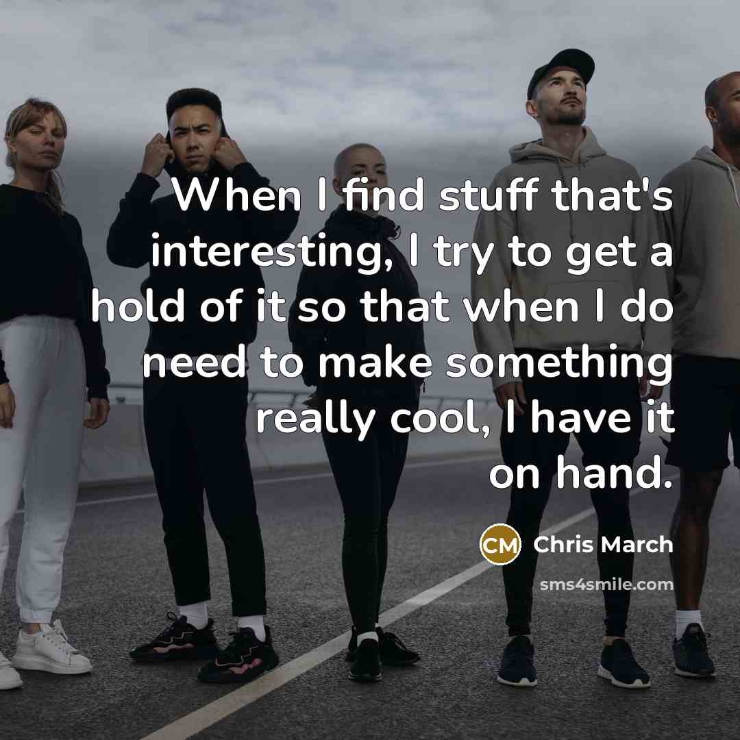 “When I find stuff that's interesting, I try to get a hold of it so that when I do need to make something really cool, I have it on hand.” quote by Chris March