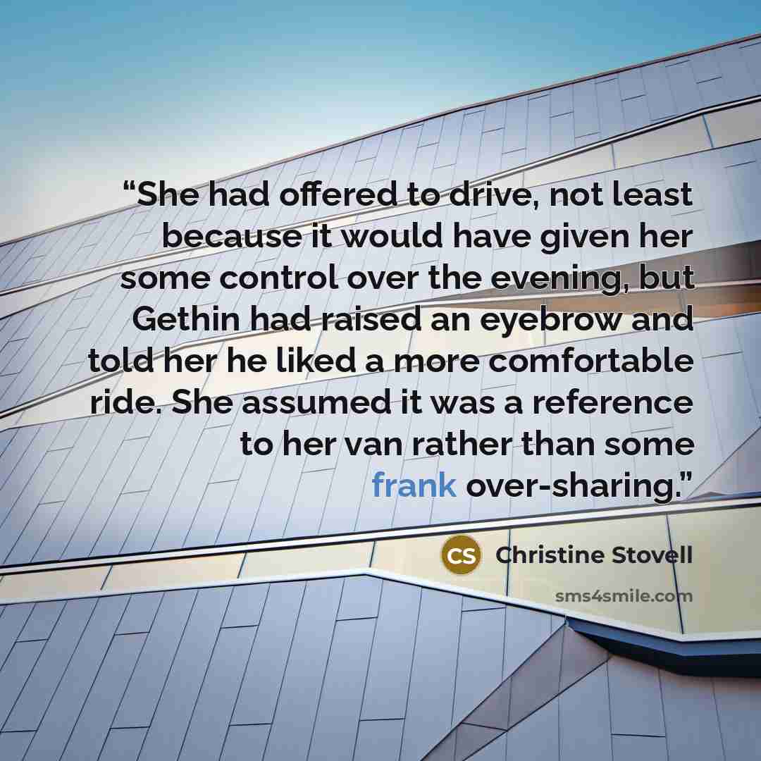 “She had offered to drive, not least because it would have given her some control over the evening, but Gethin had raised an eyebrow and told her he liked a more comfortable ride. She assumed it was a reference to her van rather than some frank over-sharing.” quote by Christine Stovell