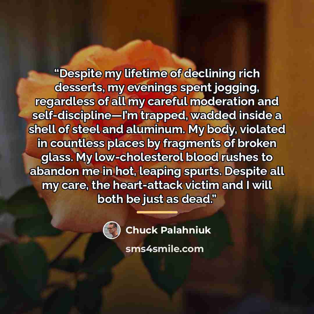 “Despite my lifetime of declining rich desserts, my evenings spent jogging, regardless of all my careful moderation and self-discipline—I’m trapped, wadded inside a shell of steel and aluminum. My body, violated in countless places by fragments of broken glass. My low-cholesterol blood rushes to…” quote by Chuck Palahniuk
