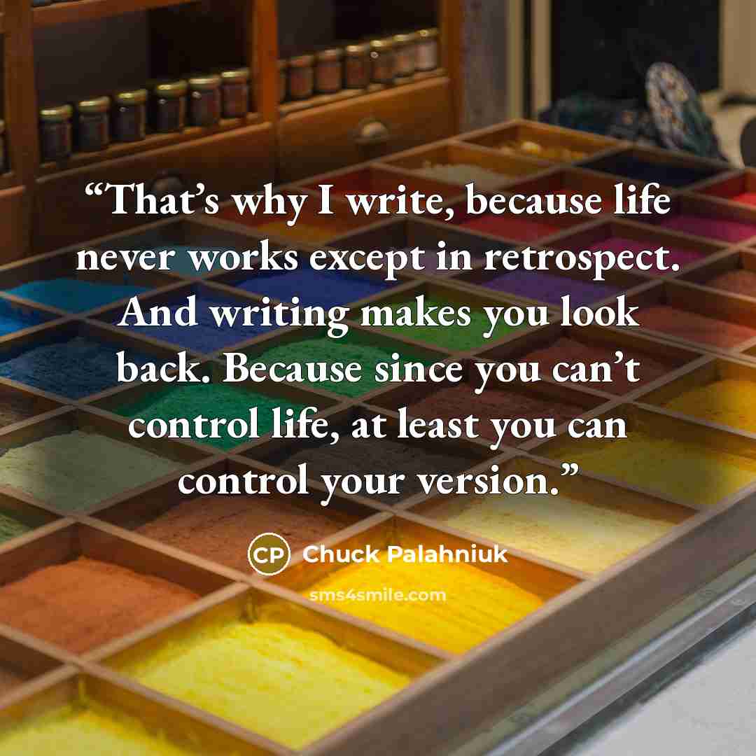 “That’s why I write, because life never works except in retrospect. And writing makes you look back. Because since you can’t control life, at least you can control your version.” quote by Chuck Palahniuk