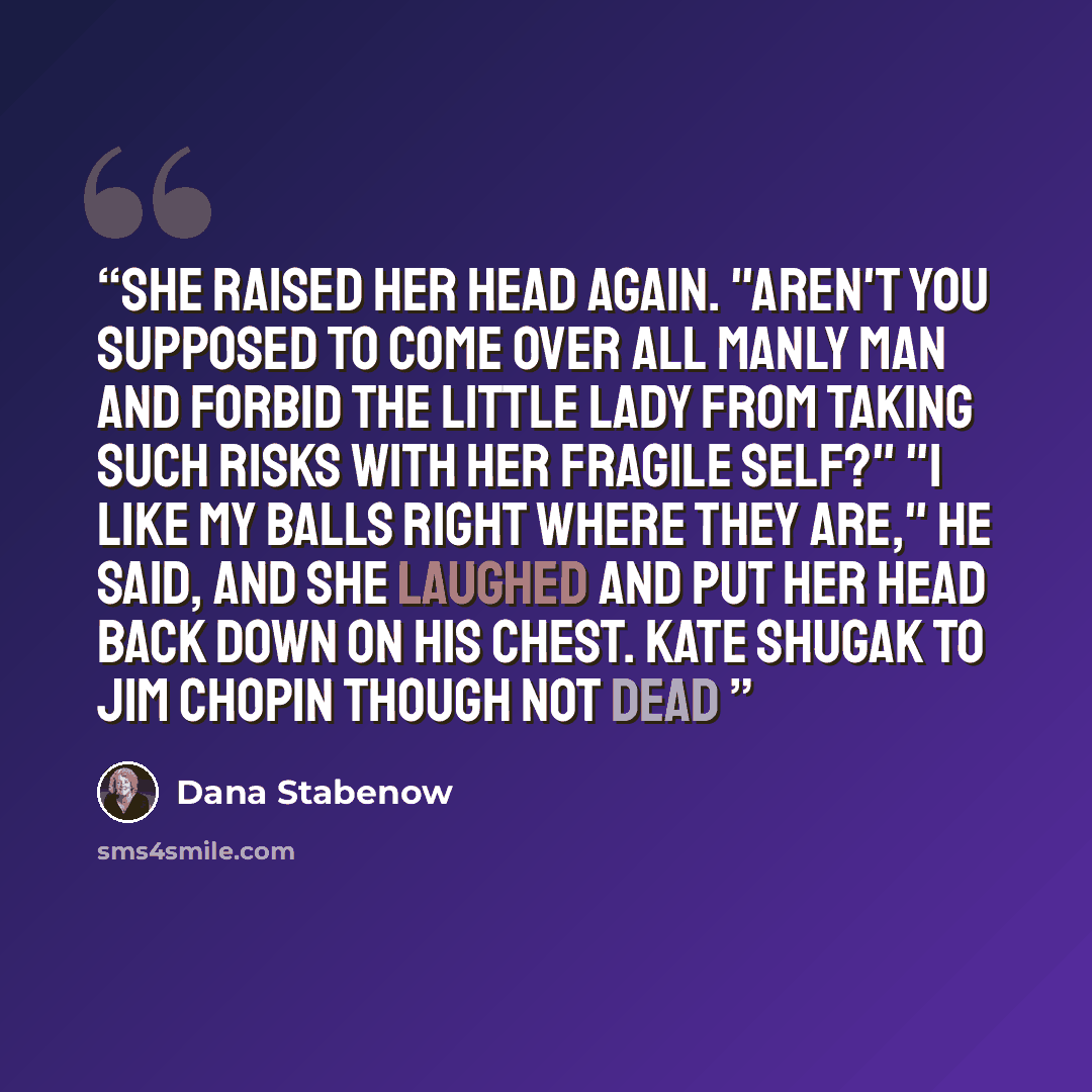 “She raised her head again. "Aren't you supposed to come over all manly man and forbid the little lady from taking such risks with her fragile self?" "I like my balls right where they are," he said, and she laughed and put her head back down on his chest. Kate Shugak to Jim Chopin Though Not Dead” quote by Dana Stabenow