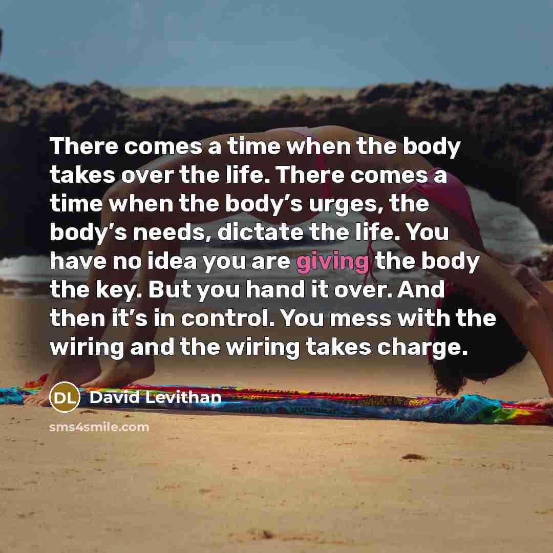 “There comes a time when the body takes over the life. There comes a time when the body’s urges, the body’s needs, dictate the life. You have no idea you are giving the body the key. But you hand it over. And then it’s in control. You mess with the wiring and the wiring takes charge.” quote by David Levithan