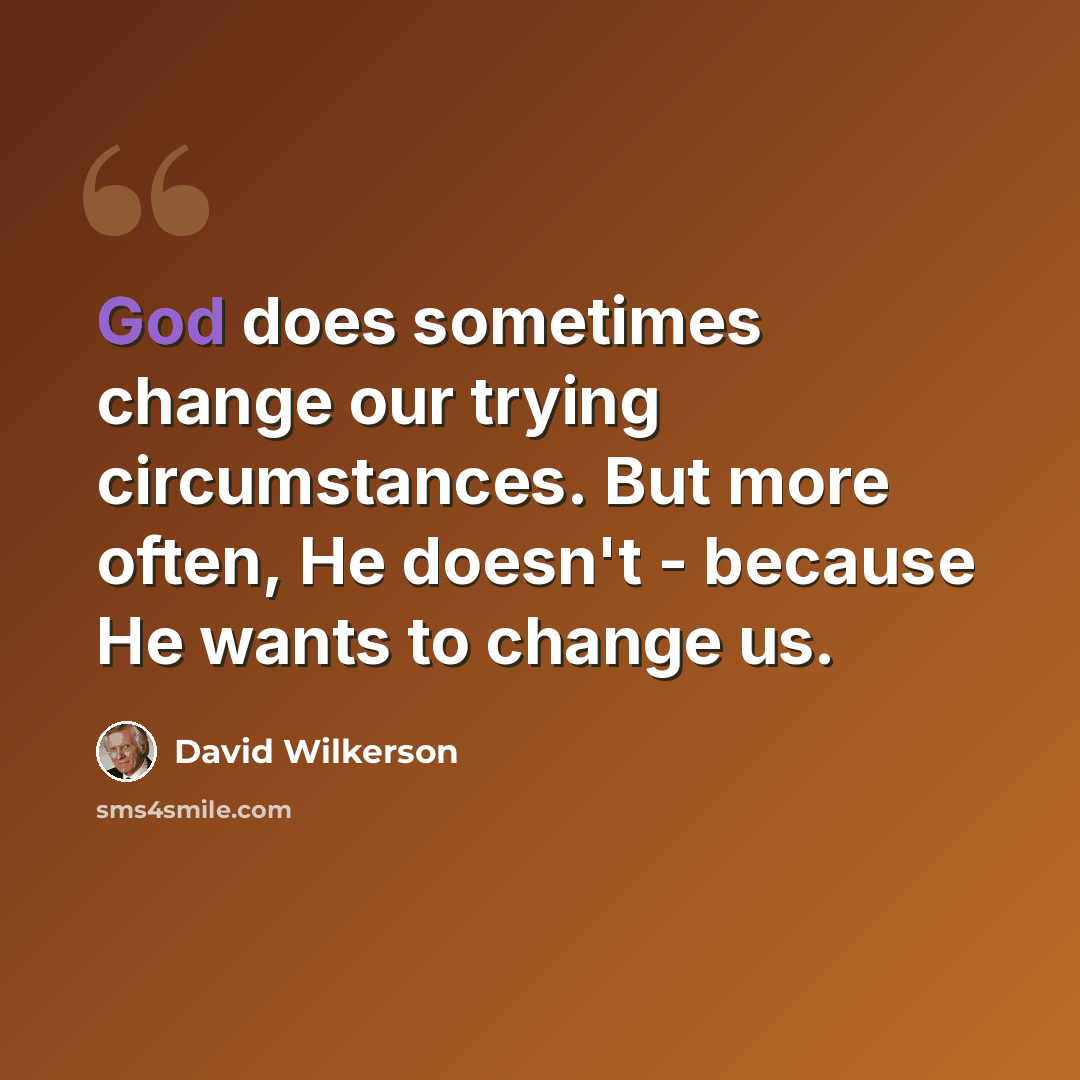 “God does sometimes change our trying circumstances. But more often, He doesn't - because He wants to change us.” quote by David Wilkerson