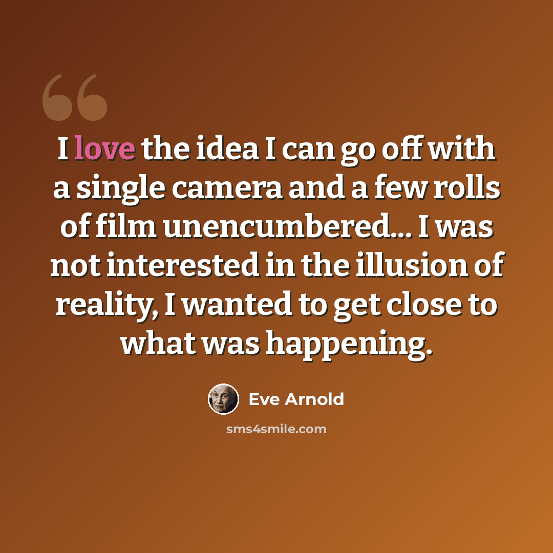 “I love the idea I can go off with a single camera and a few rolls of film unencumbered... I was not interested in the illusion of reality, I wanted to get close to what was happening.” quote by Eve Arnold