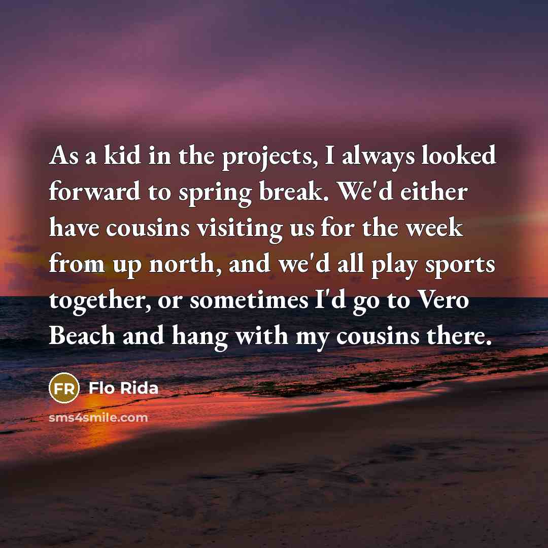 “As a kid in the projects, I always looked forward to spring break. We'd either have cousins visiting us for the week from up north, and we'd all play sports together, or sometimes I'd go to Vero Beach and hang with my cousins there.” quote by Flo Rida
