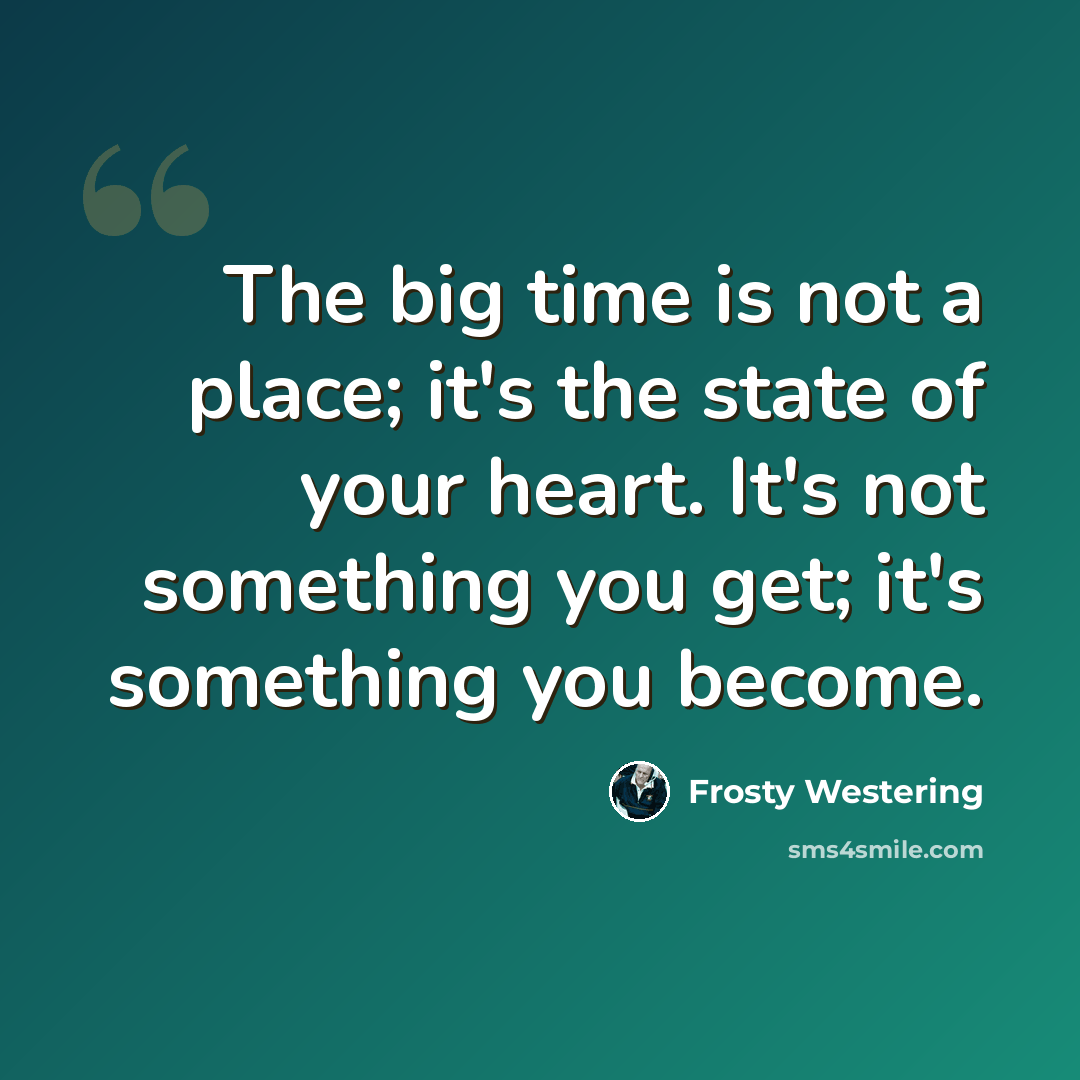“The big time is not a place; it's the state of your heart. It's not something you get; it's something you become.” quote by Frosty Westering