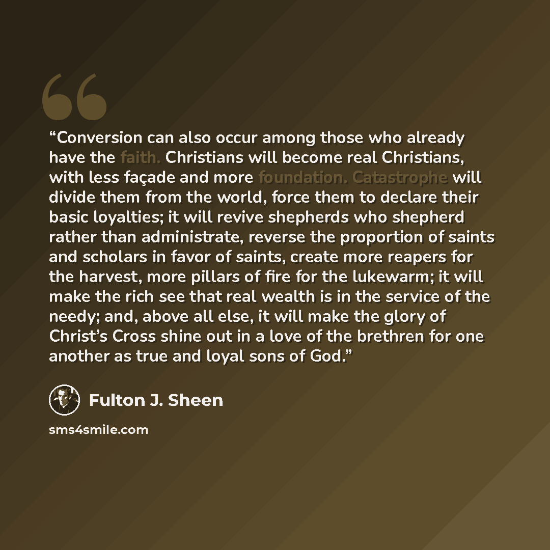 “Conversion can also occur among those who already have the faith. Christians will become real Christians, with less façade and more foundation. Catastrophe will divide them from the world, force them to declare their basic loyalties; it will revive shepherds who shepherd rather than administrate…” quote by Fulton J. Sheen