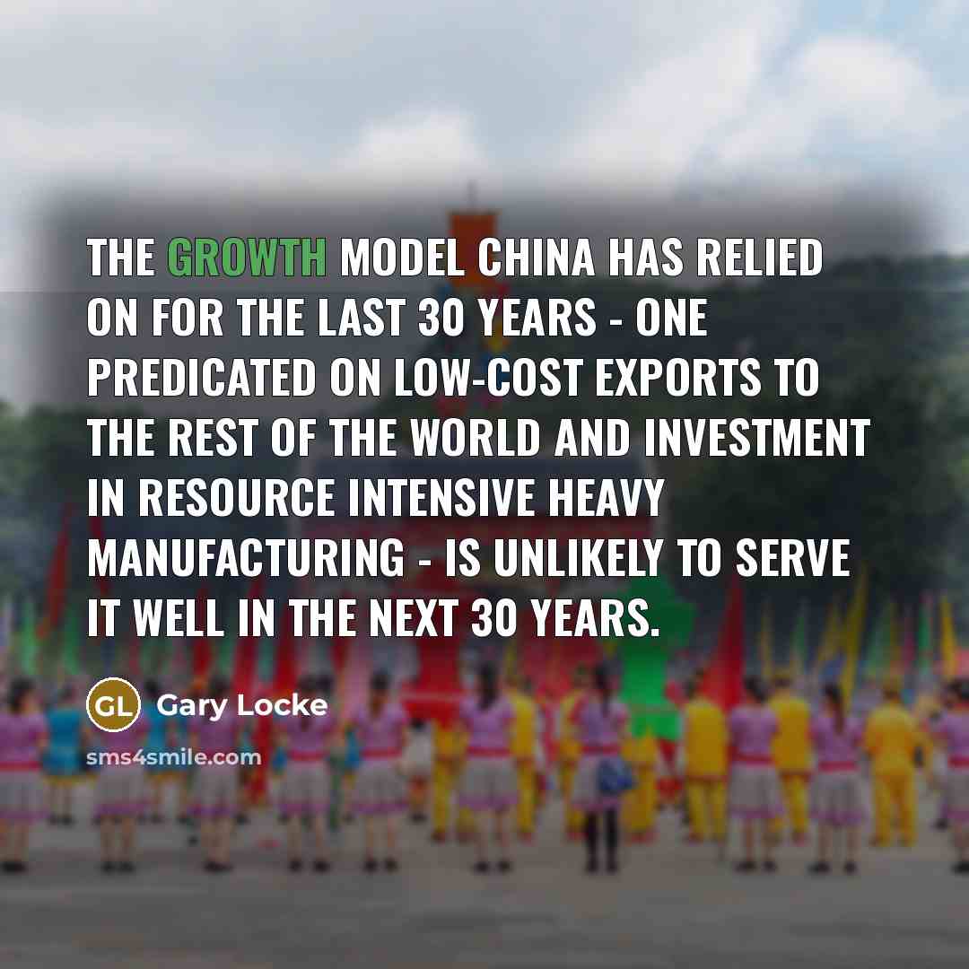 “The growth model China has relied on for the last 30 years - one predicated on low-cost exports to the rest of the world and investment in resource intensive heavy manufacturing - is unlikely to serve it well in the next 30 years.” quote by Gary Locke