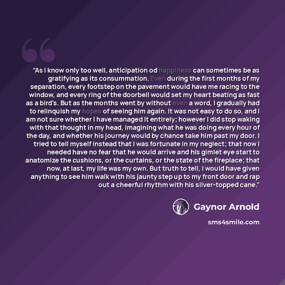 “As I know only too well, anticipation od happiness can sometimes be as gratifying as its consummation. Even during the first months of my separation, every footstep on the pavement would have me racing to the window, and every ring of the doorbell would set my heart beating as fast as a bird's…” quote by Gaynor Arnold