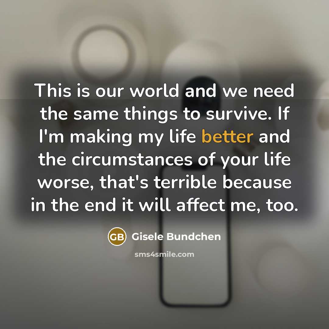 “This is our world and we need the same things to survive. If I'm making my life better and the circumstances of your life worse, that's terrible because in the end it will affect me, too.” quote by Gisele Bundchen