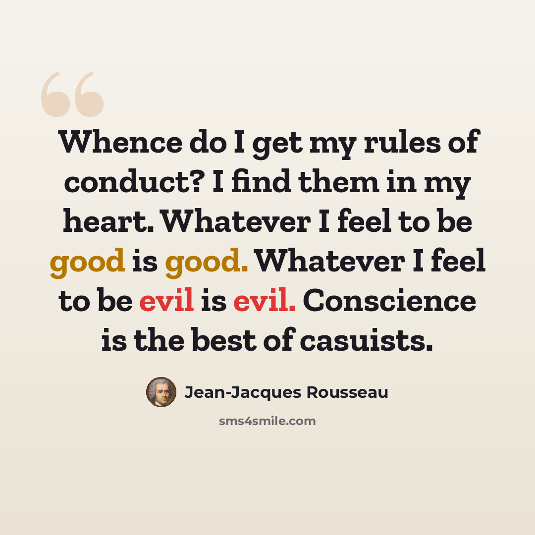 “Whence do I get my rules of conduct? I find them in my heart. Whatever I feel to be good is good. Whatever I feel to be evil is evil. Conscience is the best of casuists.” quote by Jean-Jacques Rousseau