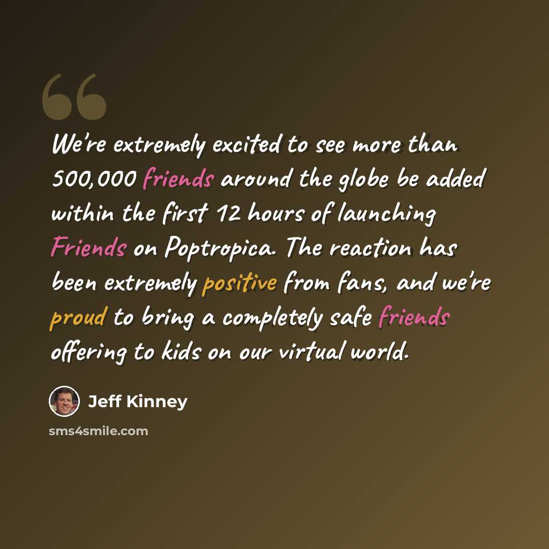 “We're extremely excited to see more than 500,000 friends around the globe be added within the first 12 hours of launching Friends on Poptropica. The reaction has been extremely positive from fans, and we're proud to bring a completely safe friends offering to kids on our virtual world.” quote by Jeff Kinney